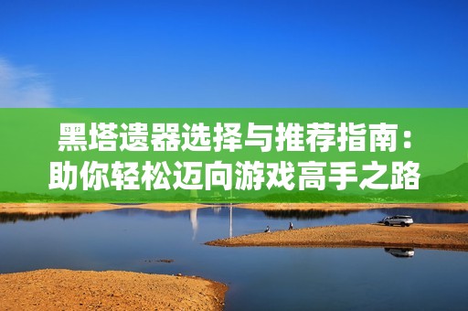 黑塔遗器选择与推荐指南：助你轻松迈向游戏高手之路