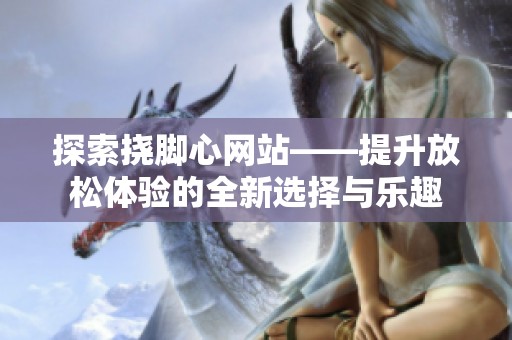 探索挠脚心网站——提升放松体验的全新选择与乐趣