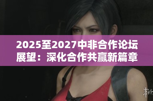 2025至2027中非合作论坛展望：深化合作共赢新篇章
