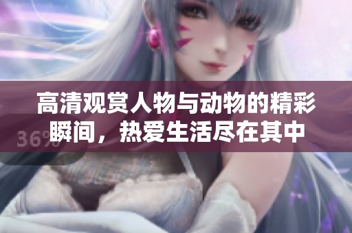 高清观赏人物与动物的精彩瞬间，热爱生活尽在其中