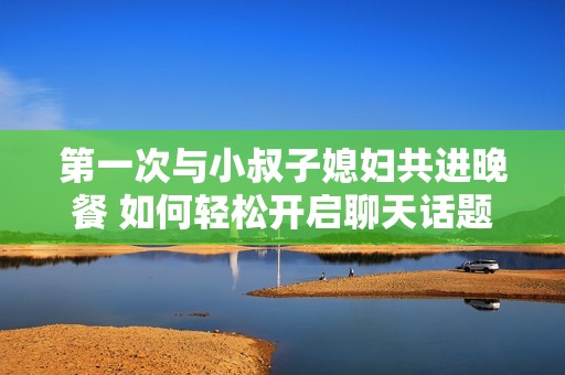 第一次与小叔子媳妇共进晚餐 如何轻松开启聊天话题