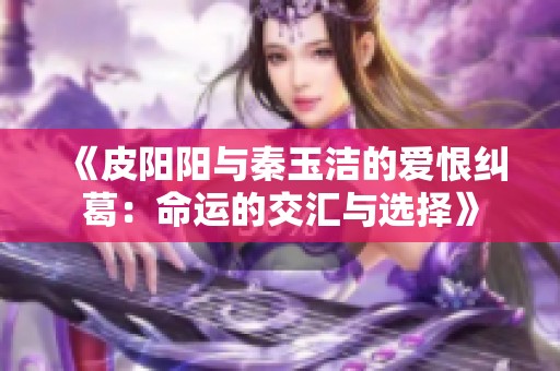 《皮阳阳与秦玉洁的爱恨纠葛：命运的交汇与选择》