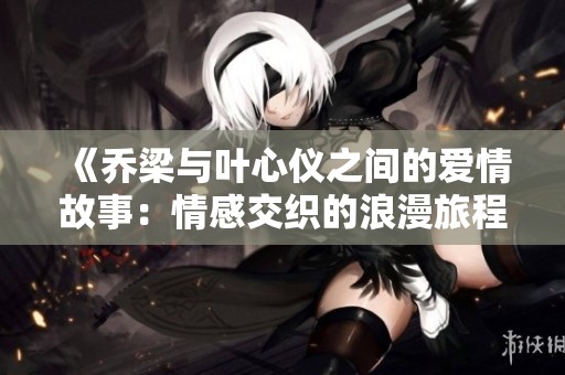 《乔梁与叶心仪之间的爱情故事：情感交织的浪漫旅程》