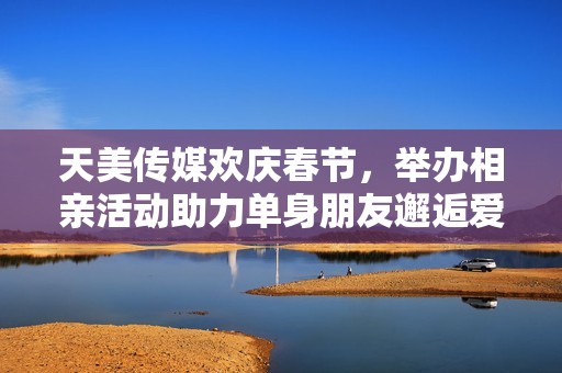 天美传媒欢庆春节，举办相亲活动助力单身朋友邂逅爱情