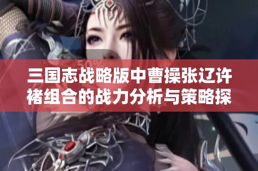 三国志战略版中曹操张辽许褚组合的战力分析与策略探讨