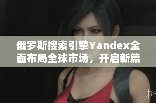 俄罗斯搜索引擎Yandex全面布局全球市场，开启新篇章