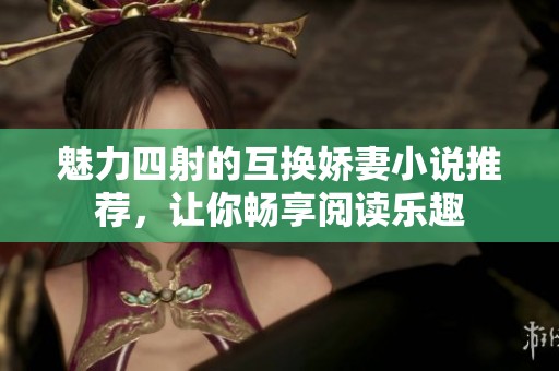魅力四射的互换娇妻小说推荐，让你畅享阅读乐趣
