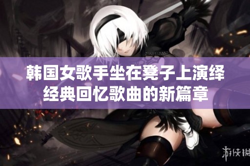 韩国女歌手坐在凳子上演绎经典回忆歌曲的新篇章