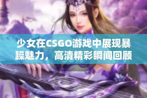 少女在CSGO游戏中展现暴躁魅力，高清精彩瞬间回顾