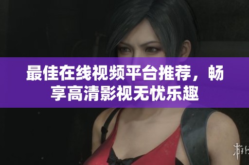最佳在线视频平台推荐，畅享高清影视无忧乐趣
