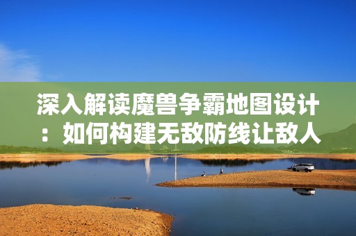 深入解读魔兽争霸地图设计：如何构建无敌防线让敌人无法入侵
