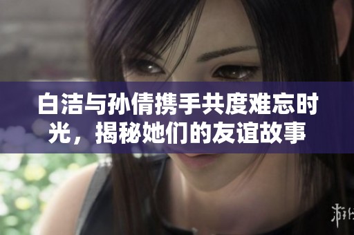 白洁与孙倩携手共度难忘时光，揭秘她们的友谊故事