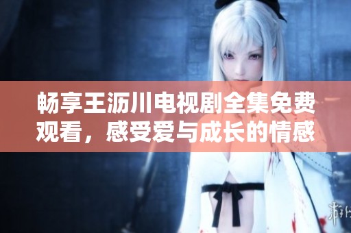 畅享王沥川电视剧全集免费观看，感受爱与成长的情感之旅