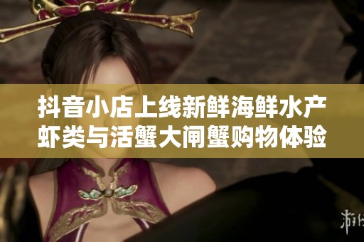 抖音小店上线新鲜海鲜水产虾类与活蟹大闸蟹购物体验