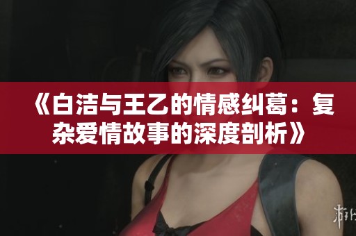 《白洁与王乙的情感纠葛：复杂爱情故事的深度剖析》