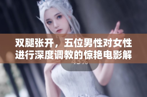 双腿张开，五位男性对女性进行深度调教的惊艳电影解析