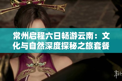 常州启程六日畅游云南：文化与自然深度探秘之旅套餐报价