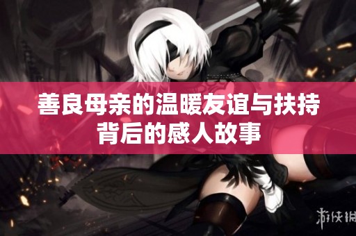 善良母亲的温暖友谊与扶持背后的感人故事