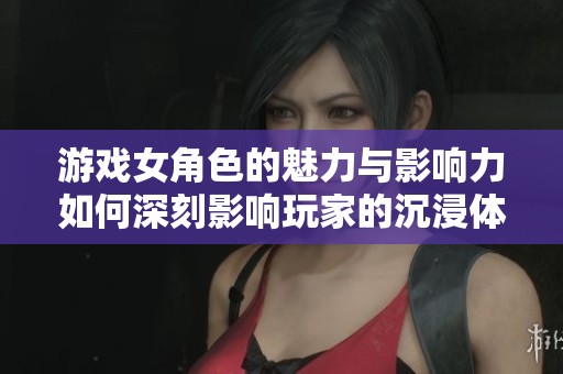 游戏女角色的魅力与影响力如何深刻影响玩家的沉浸体验
