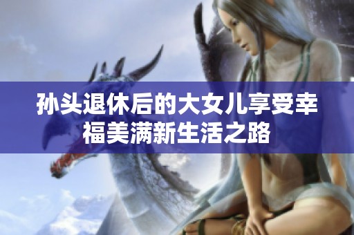 孙头退休后的大女儿享受幸福美满新生活之路