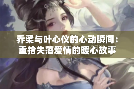 乔梁与叶心仪的心动瞬间：重拾失落爱情的暖心故事
