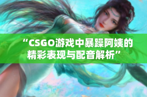 “CSGO游戏中暴躁阿姨的精彩表现与配音解析”