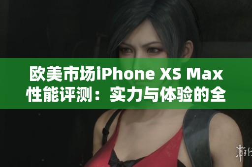 欧美市场iPhone XS Max性能评测：实力与体验的全面分析