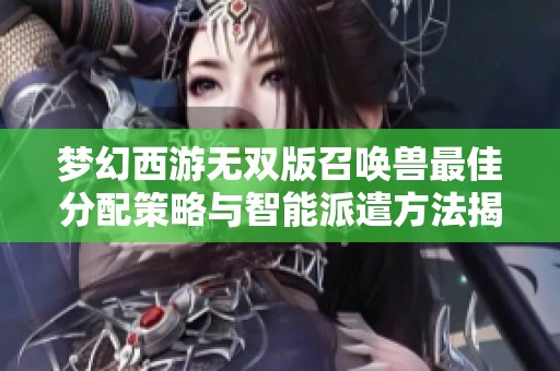 梦幻西游无双版召唤兽最佳分配策略与智能派遣方法揭秘