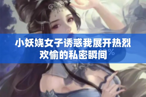 小妖娆女子诱惑我展开热烈欢愉的私密瞬间