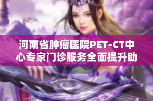 河南省肿瘤医院PET-CT中心专家门诊服务全面提升助力肿瘤诊疗