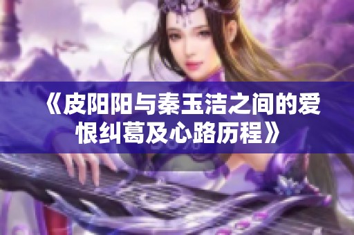 《皮阳阳与秦玉洁之间的爱恨纠葛及心路历程》