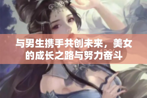 与男生携手共创未来，美女的成长之路与努力奋斗