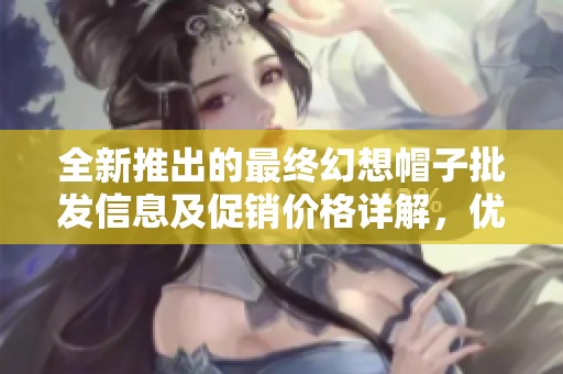 全新推出的最终幻想帽子批发信息及促销价格详解，优质货源尽在这里！