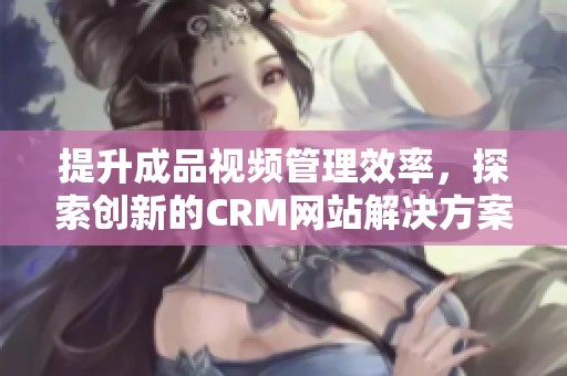 提升成品视频管理效率，探索创新的CRM网站解决方案