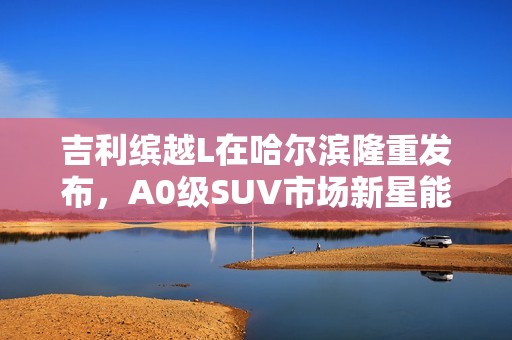 吉利缤越L在哈尔滨隆重发布，A0级SUV市场新星能否引领未来？