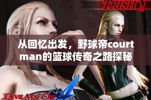 从回忆出发，野球帝courtman的篮球传奇之路探秘与成长分享