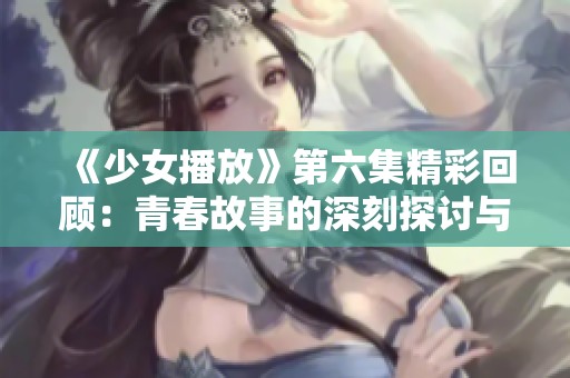 《少女播放》第六集精彩回顾：青春故事的深刻探讨与情感碰撞