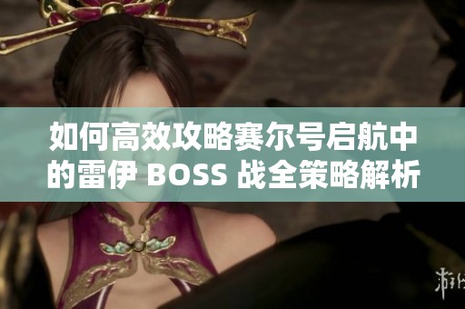 如何高效攻略赛尔号启航中的雷伊 BOSS 战全策略解析与实用技巧分享