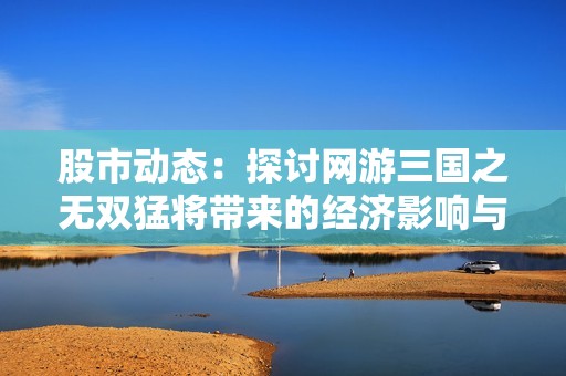 股市动态：探讨网游三国之无双猛将带来的经济影响与市场热潮