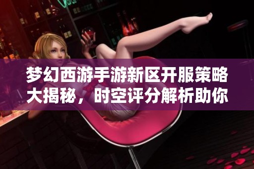 梦幻西游手游新区开服策略大揭秘，时空评分解析助你更快上手游戏秘诀