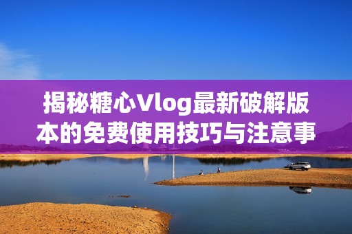 揭秘糖心Vlog最新破解版本的免费使用技巧与注意事项