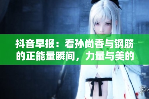 抖音早报：看孙尚香与钢筋的正能量瞬间，力量与美的完美结合！