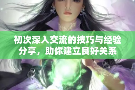 初次深入交流的技巧与经验分享，助你建立良好关系