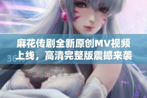 麻花传剧全新原创MV视频上线，高清完整版震撼来袭！