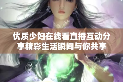 优质少妇在线看直播互动分享精彩生活瞬间与你共享