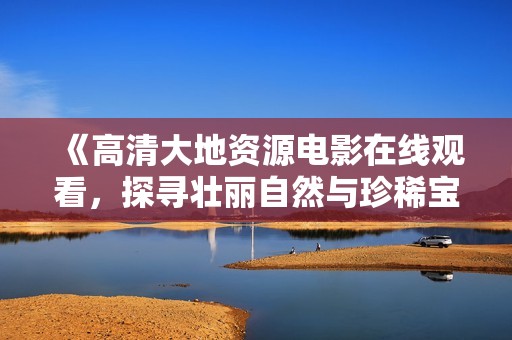 《高清大地资源电影在线观看，探寻壮丽自然与珍稀宝藏》