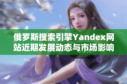 俄罗斯搜索引擎Yandex网站近期发展动态与市场影响分析