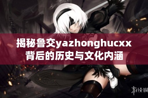 揭秘鲁交yazhonghucxx背后的历史与文化内涵