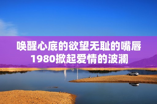 唤醒心底的欲望无耻的嘴唇1980掀起爱情的波澜