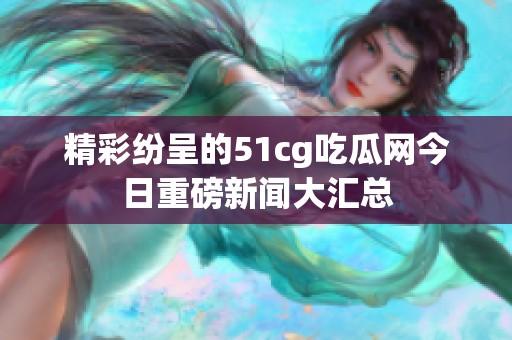 精彩纷呈的51cg吃瓜网今日重磅新闻大汇总